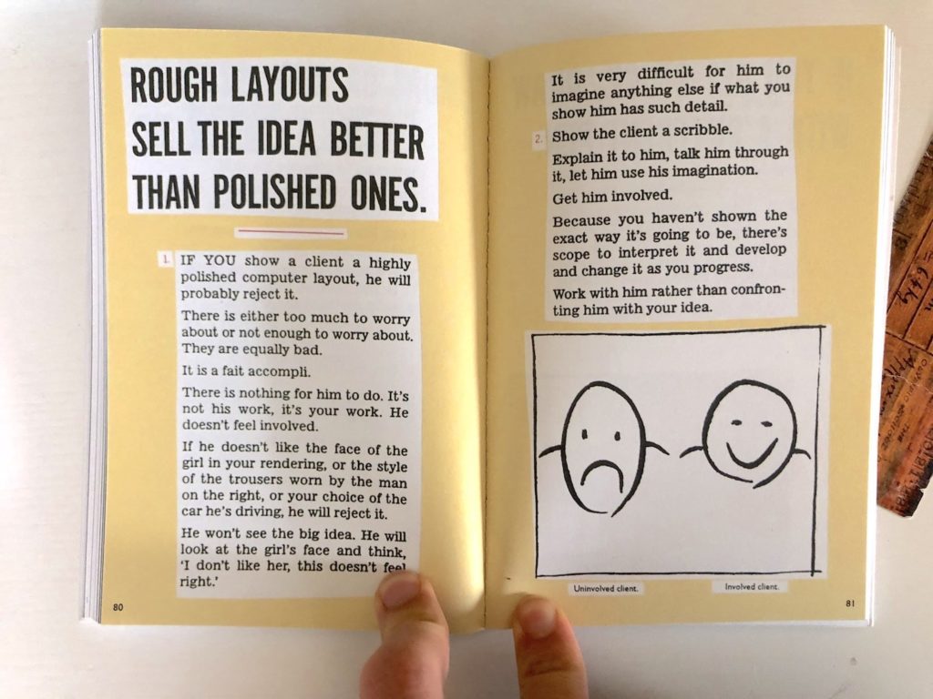 Two pages from Paul Arden's book "It's Not How Good You Are, It's How Good You Want To Be". The text reads: Rough layouts sell the idea better than polished ones. If you show a client a highly polished computer layout, he will probably reject it. There is either too much to worry about, or not enough to worry about. They are equally bad. It is a fait accompli. There is nothing for him to do. It's not his work, it's your work. He doesn't feel involved. If he doesn't like the face of the girl in your rendering, or the style of the trousers worn by the man on the right, or your choice of the car her's driving, he will reject it. He won't see the big idea. He will look at the girl's face and think, "I don't like her, this doesn't feel right." It is very difficult for him to imagine anything else if what you show him has such detail. Show the client a scribble. Explain it to him, talk him through it, let him use his imagination. Get him involved. Because you haven't shown the exact way it's going to be, there's scope to interpret it and develop and change it as you progress. Work with him rather than confronting him with your idea.